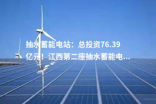 抽水蓄能電站：總投資76.39億元！江西第二座抽水蓄能電站開工