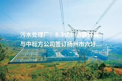 污水處理廠:8.3億!潔源環境與中標方公司簽訂揚州市六圩污水處理廠擴建工程 EPC 工程總承包合同