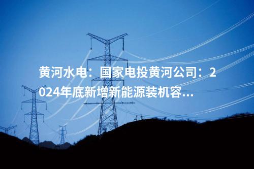 黃河水電:國家電投黃河公司:2024年底新增新能源裝機容量將達465萬千瓦