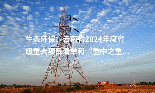 生態環保:云南省2024年度省級重大項目清單和“重中之重”項目清單發布