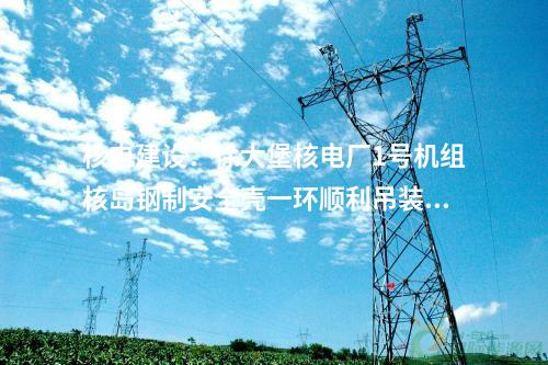 核電建設:徐大堡核電廠1號機組核島鋼制安全殼一環順利吊裝就位