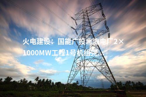 火電建設:國能廣投北海電廠2×1000MW工程1號機組完成滿負荷試運行