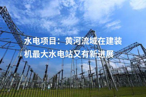 水電項目:黃河流域在建裝機(jī)最大水電站又有新進(jìn)展