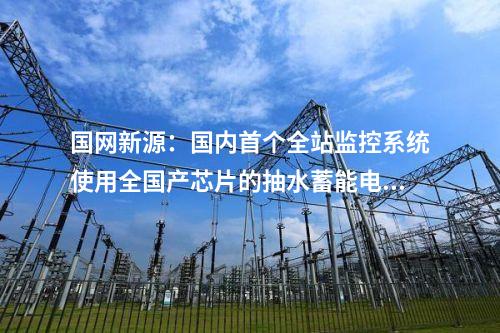國網新源：國內首個全站監控系統使用全國產芯片的抽水蓄能電站投產