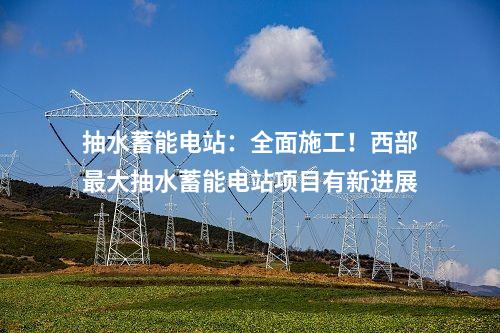 抽水蓄能電站：全面施工！西部最大抽水蓄能電站項目有新進展