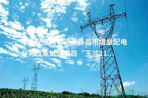增量配電網：河南許昌市增量配電業務改革試點項目“玉蘭110千伏輸變電工程”成功并網送電！
