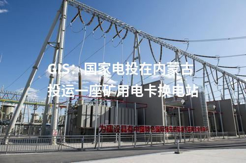 GIS：國(guó)家電投在內(nèi)蒙古投運(yùn)一座礦用電卡換電站