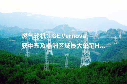 燃氣輪機：GE Vernova獲中東及非洲區(qū)域最大單筆HA級燃機訂單