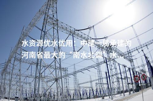 水資源優(yōu)水優(yōu)用：中建一局承建的河南省最大的“南水北調(diào)”水源水廠擴建工程迎來新進展！