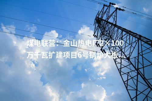 煤電聯(lián)營(yíng)：金山熱電廠2×100萬(wàn)千瓦擴(kuò)建項(xiàng)目6號(hào)鍋爐大板梁吊裝就位