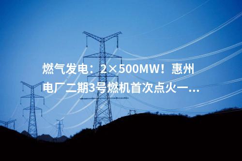 燃?xì)獍l(fā)電：2×500MW！惠州電廠二期3號(hào)燃機(jī)首次點(diǎn)火一次成功