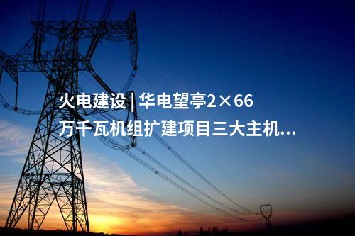 火電建設(shè) | 華電望亭2×66萬千瓦機(jī)組擴(kuò)建項(xiàng)目三大主機(jī)采購中標(biāo)結(jié)果公告
