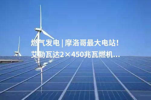 燃?xì)獍l(fā)電 | 摩洛哥最大電站！艾勒瓦達(dá)2×450兆瓦燃機項目簽約