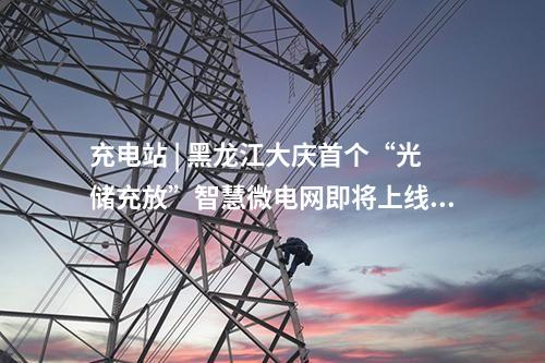 充電站 | 黑龍江大慶首個“光儲充放”智慧微電網即將上線！