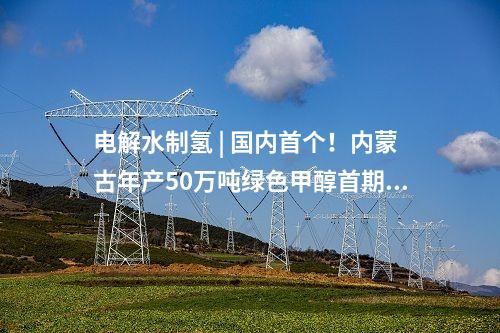 電解水制氫 | 國內(nèi)首個！內(nèi)蒙古年產(chǎn)50萬噸綠色甲醇首期10萬噸示范項目啟動