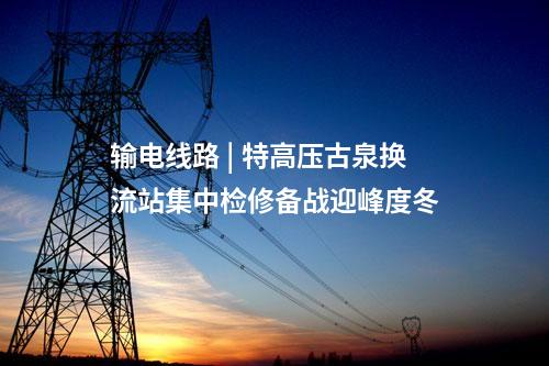 輸電線路 | 特高壓古泉換流站集中檢修備戰迎峰度冬
