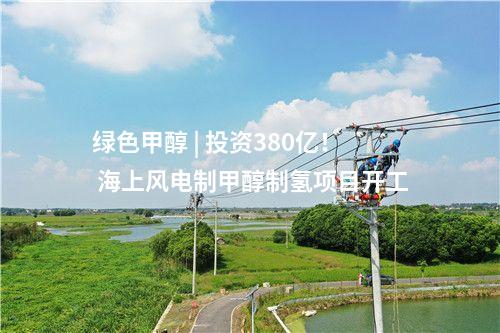 綠色甲醇 | 投資380億！ 海上風電制甲醇制氫項目開工