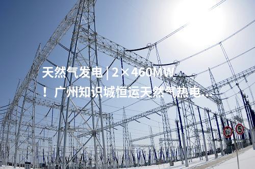 天然氣發電 | 2×460MW!廣州知識城恒運天然氣熱電聯產項目獲核準