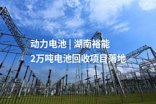 動(dòng)力電池 | 湖南裕能2萬噸電池回收項(xiàng)目落地