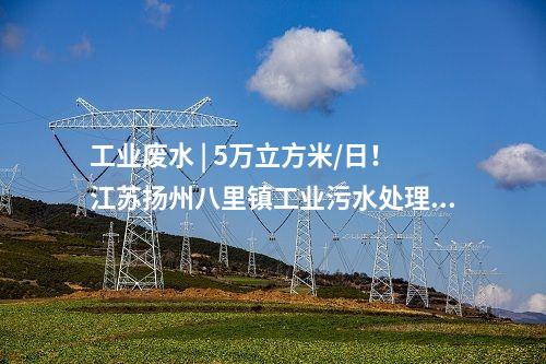 工業廢水 | 5萬立方米/日！江蘇揚州八里鎮工業污水處理廠正式投運