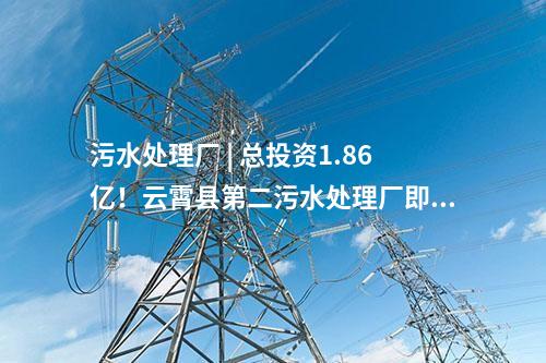 污水處理廠 | 總投資1.86億！云霄縣第二污水處理廠即將進入正式運營階段