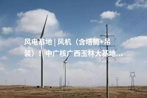 風電基地 | 風機（含塔筒+吊裝）！中廣核廣西玉林大基地項目中標公示