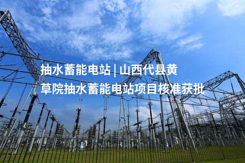 抽水蓄能電站 | 山西代縣黃草院抽水蓄能電站項目核準獲批