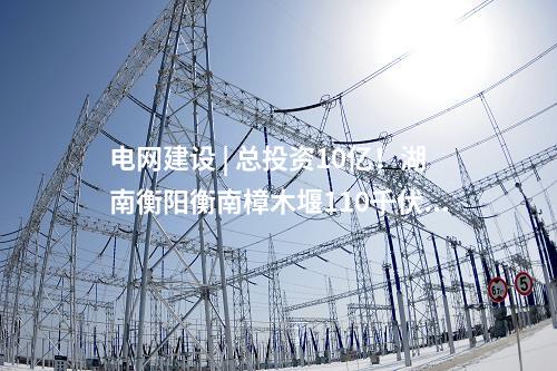 電網建設 | 總投資10億！湖南衡陽衡南樟木堰110千伏輸變電等農村電網鞏固提升工程核準獲批