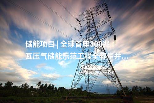 儲能項目 | 全球首座300兆瓦壓氣儲能示范工程全容量并網發電