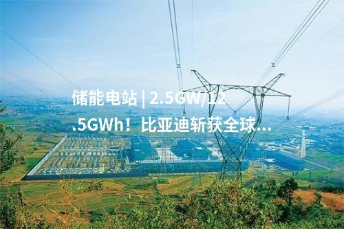 儲能電站 | 2.5GW/12.5GWh!比亞迪斬獲全球最大儲能訂單