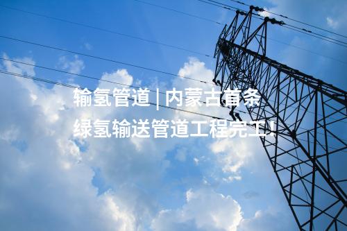 輸氫管道 | 內蒙古首條綠氫輸送管道工程完工！