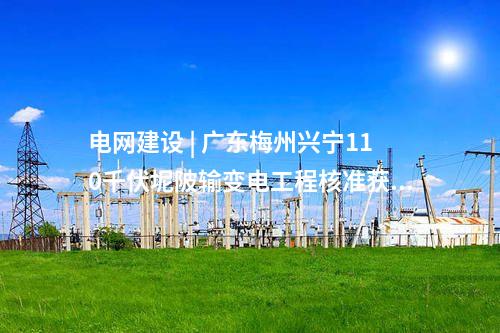 電網建設 | 廣東梅州蕉嶺110千伏樂干輸變電工程核準獲批