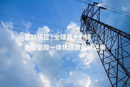 氫能項目 | 全球最大的綠色氫氨醇一體化項目最新進(jìn)展