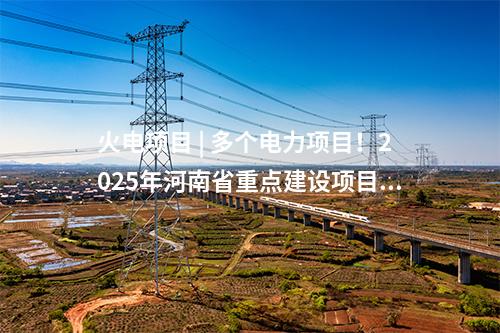 火電項目 | 多個電力項目！2025年河南省重點建設項目名單印發