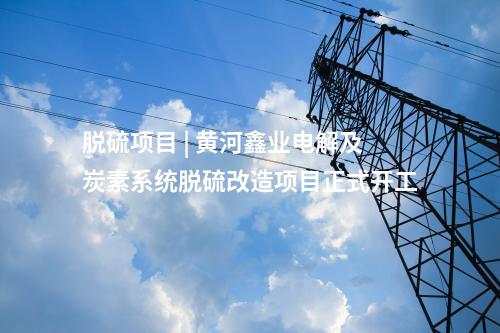 脫硫項目 | 黃河鑫業電解及炭素系統脫硫改造項目正式開工