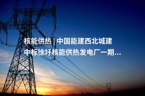 核能供熱 | 中國能建西北城建中標徐圩核能供熱發電廠一期冷卻塔建安工程項目