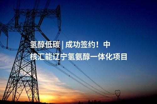 氫醇低碳 | 成功簽約！中核匯能遼寧氫氨醇一體化項(xiàng)目