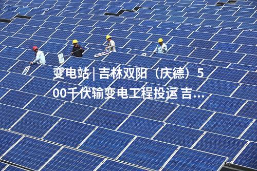 變電站 | 吉林雙陽(yáng)(慶德)500千伏輸變電工程投運(yùn) 吉林電網(wǎng)中部形成500千伏雙環(huán)網(wǎng)