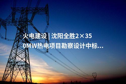 火電建設(shè) | 沈陽全勝2×350MW熱電項目勘察設(shè)計中標(biāo)候選人公示