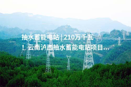 抽水蓄能電站 | 210萬千瓦!云南瀘西抽水蓄能電站項目獲核準