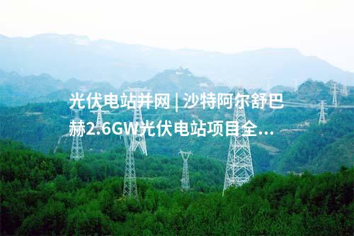 光伏電站并網 | 沙特阿爾舒巴赫2.6GW光伏電站項目全容量商業運行