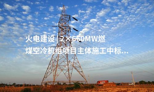 火電建設 | 2×660MW燃煤空冷機組項目主體施工中標公告