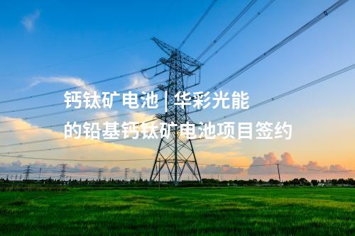 鈣鈦礦電池 | 華彩光能的鉛基鈣鈦礦電池項目簽約