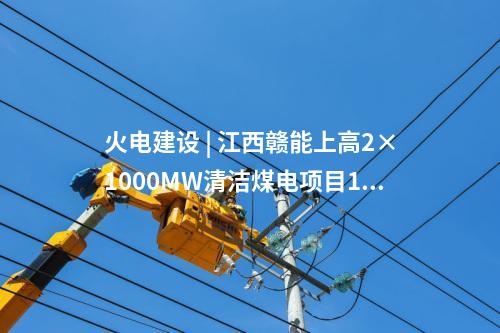 火電建設 | 江西贛能上高2×1000MW清潔煤電項目1號機組啟動驗收