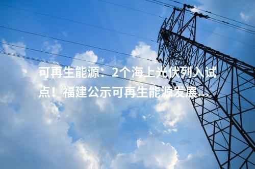 可再生能源：2個海上光伏列入試點！福建公示可再生能源發展試點示范項目