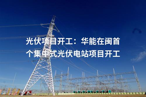 光伏項(xiàng)目開工:華能在閩首個(gè)集中式光伏電站項(xiàng)目開工