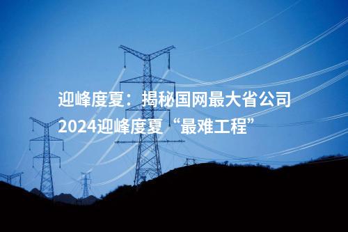 迎峰度夏：揭秘國網最大省公司2024迎峰度夏“最難工程”