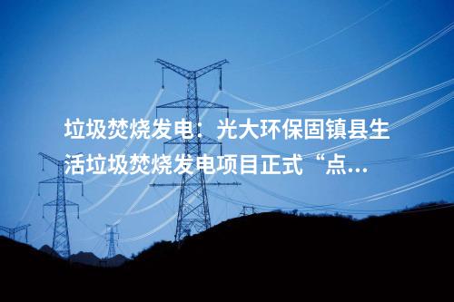 垃圾焚燒發電:光大環保固鎮縣生活垃圾焚燒發電項目正式“點火”試運行!