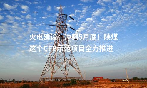 火電建設：沖刺5月底！陜煤這個CFB示范項目全力推進