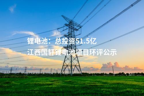 鋰電池:總投資51.5億 江西國軒鋰電池項目環評公示